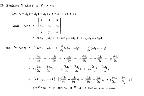 Evaluate V· (A* r) if V* A=0.
Let A=A_1i+A_2j+A_3k,r=xi+yj+zk.
Then A* r=beginvmatrix i&j&k A_1&A_2&A_3 x&y&zendvmatrix
=(zA_2-yA_3)i+(xA_3-zA_1)j+(yA_1-xA_2)k
and V· (A* r)= partial /partial x (zA_2-yA_3)+ partial /partial y (xA_3-zA_1)+ partial /partial z (yA_1-xA_2)
=zfrac partial A_2partial x-yfrac partial A_3partial x+xfrac partial A_3partial y-zfrac partial A_1partial y+yfrac partial A_1partial z-xfrac partial A_2partial z
=x(frac partial A_3partial y-frac partial A_2partial z)+y(frac partial A_1partial z-frac partial A_3partial x)+z(frac partial A_2partial x-frac partial A_1partial y)
=[xi+yj+zk]· [(frac partial A_3partial y-frac partial A_2partial z)i+(frac partial A_1partial z-frac partial A_3partial x)j+(frac partial A_2partial x-frac partial A_1partial y)k]
=r· (V* A)=r· curlA.IfV* A=0 this reduces to zero.