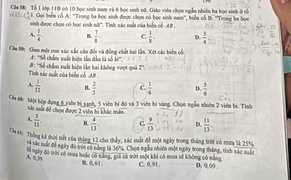 196
Câu 58: Tổ 1 lớp 11B có 10 học sinh nam và 6 học sinh nữ. Giáo viên chọn ngẫu nhiên ba học sinh ở tổ
1. Gọi biến cố A: “Trong ba học sinh được chọn có học sinh nam”, biến cố B: “Trọng ba học
sinh được chọn có học sinh nữ'', Tính xác suất của biến cố AB .
A.  1/4 .  7/8 .  1/8 .  3/4 
B.
C.
D.
Câu 59: Gieo một con xúc xắc cân đối và đồng chất hai lần. Xét các biến cố:
A: “Số chẩm xuất hiện lần đầu là số lè”.
B: “Số chẩm xuất hiện lần hai không vượt quá 2”.
Tính xác suất của biến cổ AB .
A.  1/12 
B.  2/3   1/6  D.  5/6 
C.
Câu 60: Một hộp đựng 6 viên bị xanh, 5 viên bí đỏ và 3 viên bị vàng. Chọn ngẫu nhiên 2 viên bi. Tính
xác suất đề chọn được 2 viên bi khác màu.
A.  5/13 .
B.  4/13 .  9/13  D.  11/13 .
C.
Cầu 61: Thống kê thời tiết của tháng 12 cho thầy, xác suất để một ngày trong tháng trời có mưa là 25%
và xác suất đề ngày đó trời có nắng là 36%. Chọn ngẫu nhiên một ngày trong tháng, tính xác suất
để ngày đó trời có mưa hoặc có nắng, giả sử trời một khi có mưa sẽ không có nắng.
A. 0,39 .
B. 0, 61 . C. 0,91 . D. 0, 09 .