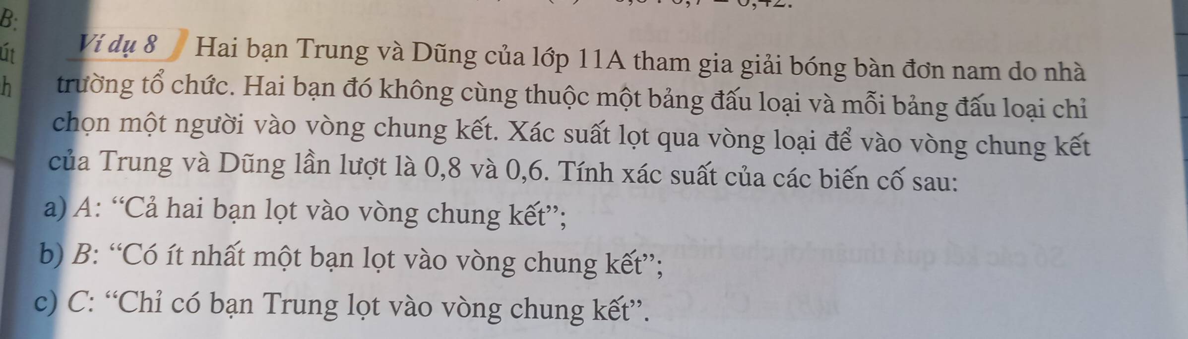 B:
út Ví dụ 8 Hai bạn Trung và Dũng của lớp 11A tham gia giải bóng bàn đơn nam do nhà
h trường tổ chức. Hai bạn đó không cùng thuộc một bảng đấu loại và mỗi bảng đấu loại chỉ
chọn một người vào vòng chung kết. Xác suất lọt qua vòng loại để vào vòng chung kết
của Trung và Dũng lần lượt là 0, 8 và 0, 6. Tính xác suất của các biến cố sau:
a) A: “Cả hai bạn lọt vào vòng chung kết”;
b) B: “Có ít nhất một bạn lọt vào vòng chung kết”;
c) C: “Chỉ có bạn Trung lọt vào vòng chung kết”.