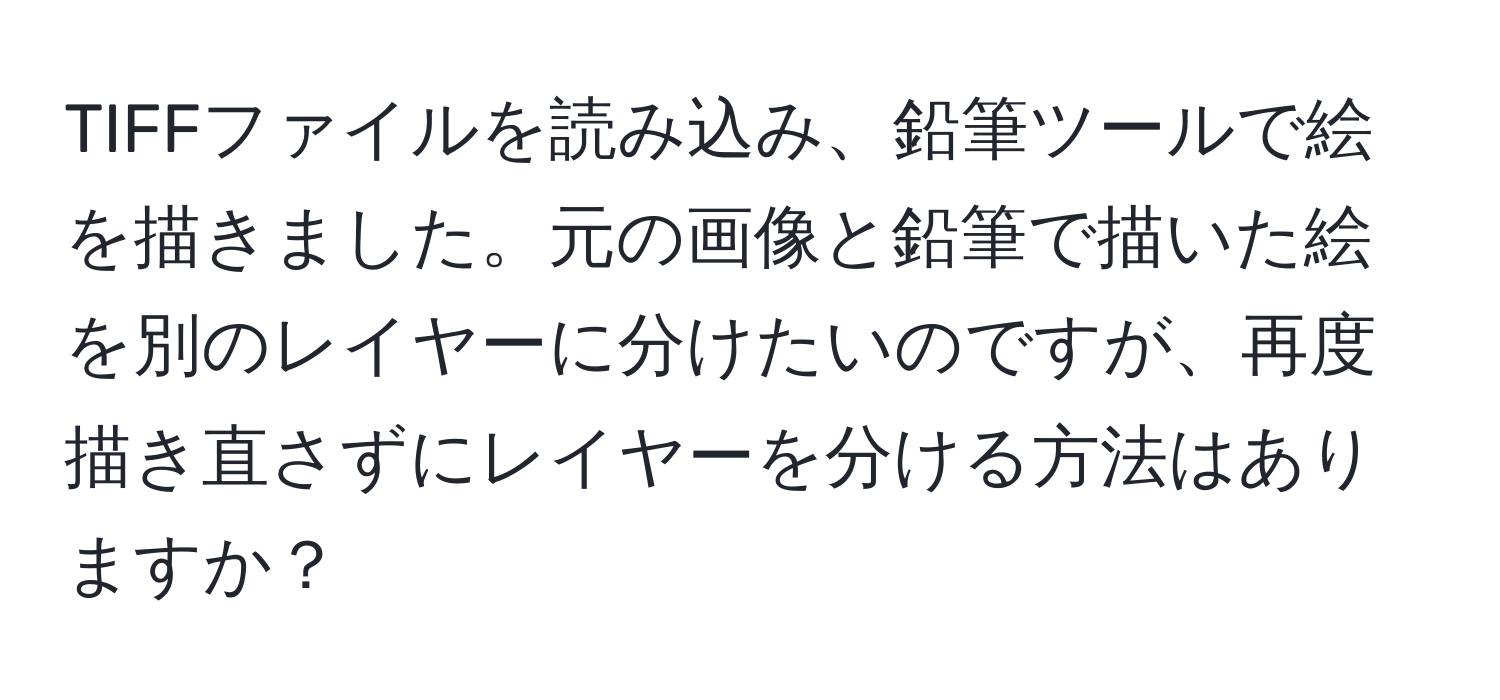 TIFFファイルを読み込み、鉛筆ツールで絵を描きました。元の画像と鉛筆で描いた絵を別のレイヤーに分けたいのですが、再度描き直さずにレイヤーを分ける方法はありますか？