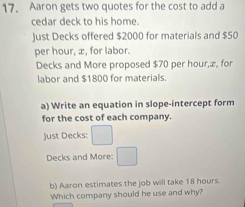 Aaron gets two quotes for the cost to add a 
cedar deck to his home. 
Just Decks offered $2000 for materials and $50
per hour, x, for labor. 
Decks and More proposed $70 per hour, x, for 
labor and $1800 for materials. 
a) Write an equation in slope-intercept form 
for the cost of each company. 
Just Decks: □ 
Decks and More: □ 
b) Aaron estimates the job will take 18 hours. 
Which company should he use and why?