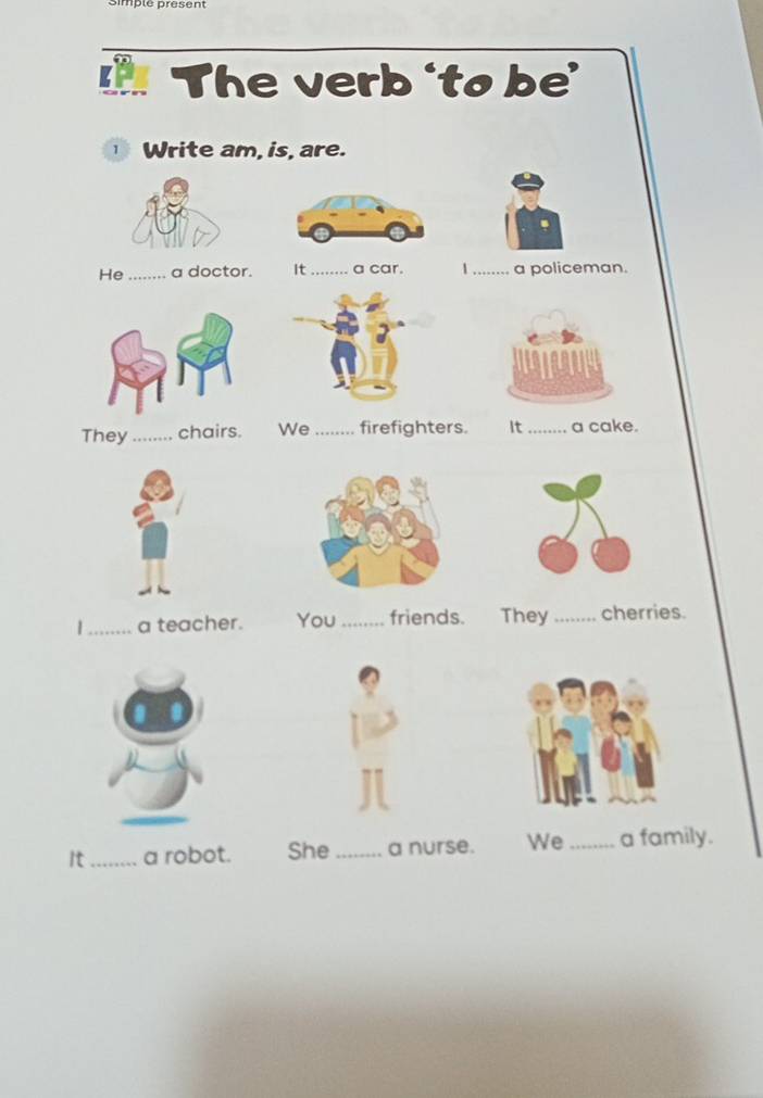 Simpté présent
The verb ‘to be’
1 Write am, is, are.
He _a doctor. It _a car. 1 _a policeman.
They_ chairs. We_ firefighters. It_ a cake.
|_ a teacher. You_ friends. They_ cherries.
It_ a robot. She _a nurse. We_ a family.