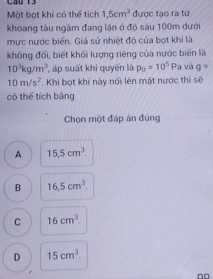 Một bọt khí có thể tích 1, 5cm^3 được tạo ra từ
khoang tàu ngầm đang lặn ở độ sâu 100m dưới
mực nước biển. Giả sử nhiệt độ của bọt khí là
không đổi, biết khối lượng riêng của nước biển là
10^3kg/m^3 , áp suất khí quyển là p_0=10^5Pa và g=
10m/s^2. Khi bọt khí này nổi lên mặt nước thì sẽ
có thể tích bằng
Chọn một đáp án đúng
A 15, 5cm^3.
B 16, 5cm^3.
C 16cm^3.
D 15cm^3. 
□□