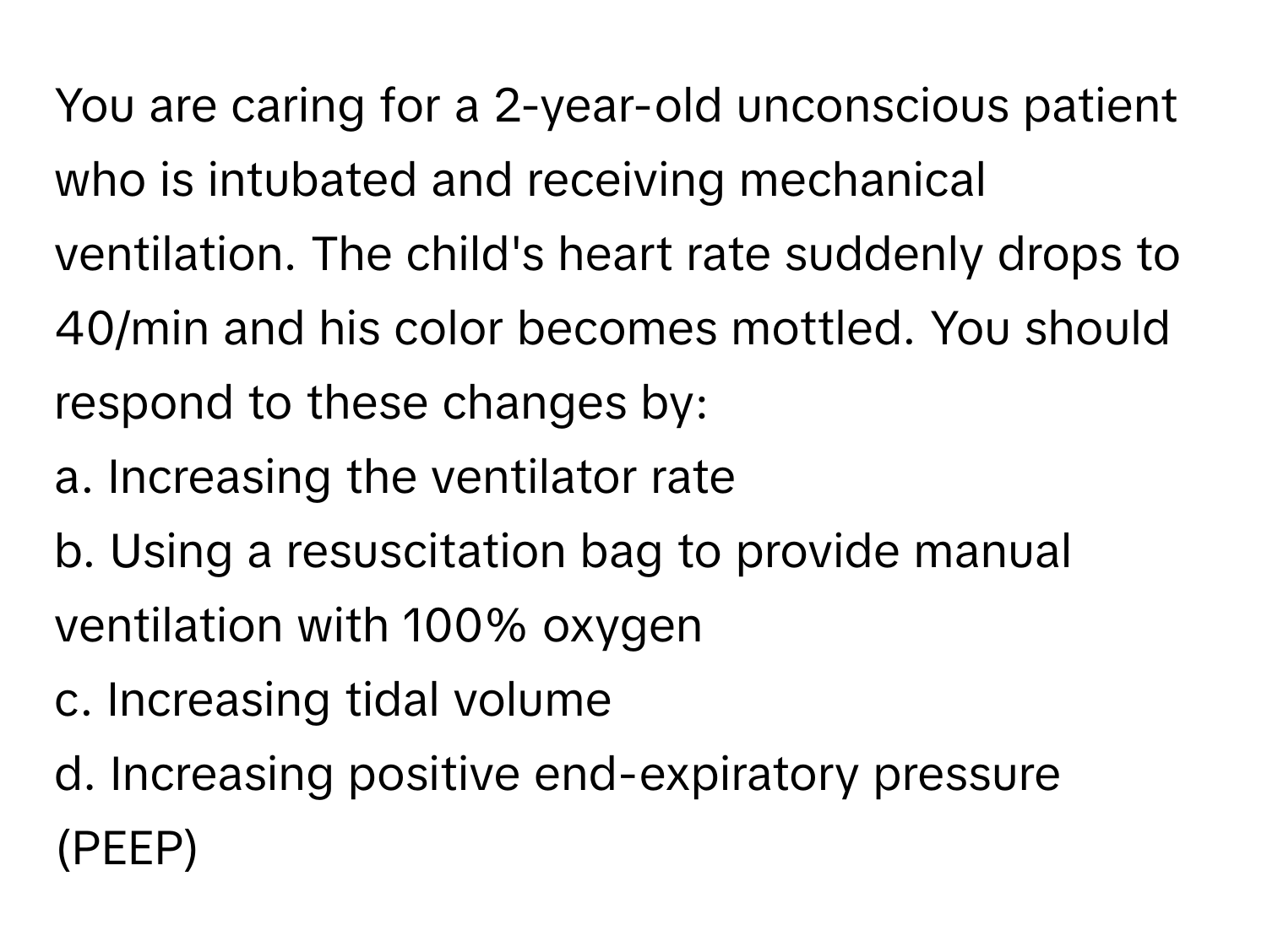 You are caring for a 2-year-old unconscious patient who is intubated and receiving mechanical ventilation. The child's heart rate suddenly drops to 40/min and his color becomes mottled. You should respond to these changes by:

a. Increasing the ventilator rate
b. Using a resuscitation bag to provide manual ventilation with 100% oxygen
c. Increasing tidal volume
d. Increasing positive end-expiratory pressure (PEEP)