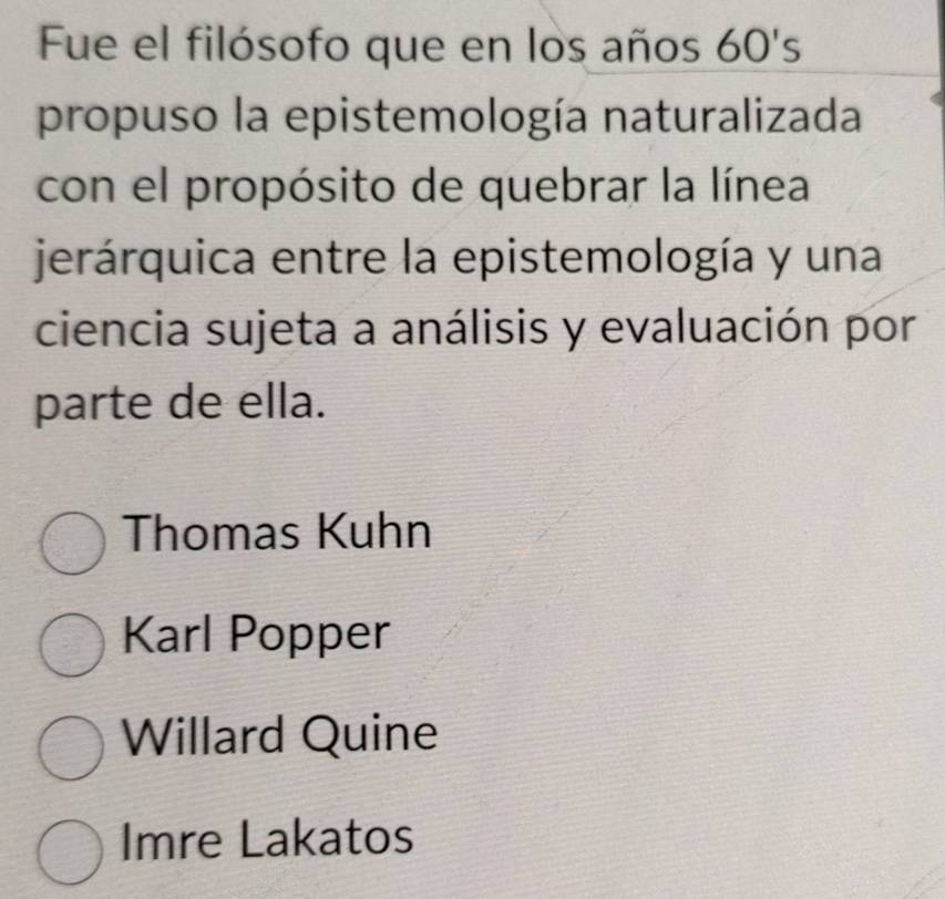 Fue el filósofo que en los años 60's
propuso la epistemología naturalizada
con el propósito de quebrar la línea
jerárquica entre la epistemología y una
ciencia sujeta a análisis y evaluación por
parte de ella.
Thomas Kuhn
Karl Popper
Willard Quine
Imre Lakatos