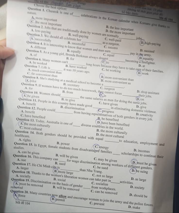 Họ và tên 
_
Choose the best option:
Quán nàm bài 15 p
(không kế thải gian phát đếi
nature.
Số báo danh: Mã đề 104
Question 1. Chuscok is one of_ celebrations in the Korean calendar when Koreans give thanks to
A. more important B. the less important
C. the most important D. the more important
A. low-paying B. well-paying
Question 2. Jobs that are traditionally done by women are normally C. well-paid D. high-paying
jobs
A. successfully B. successful
Question 3. We should all celebrate her as a surgeon._ C. success D. succeed
Question 4. It is interesting to know that women and men earn pay in the army.
A. different B. equally C. equal
Question 5. As a young girl, Brenda Berkman always dreamt _becoming a firefighter. D. at
A. of C. to
B. for D. equality
Question 6. Many women can't_ long hours because they have to take care of their families.
A. be worked B. have worked C. be working
Question 7. Life is A. much convenient than
it was 10 years ago.
D. work
C. far convenient than D. more convenient as
B. more convenient than
Question 8. She's studying at a medical school to become a
A pilot B. secretary C. surgeon
.
A. for B. from
Question 9. If women have to do too much housework, they cannot focus D. shop assistant their jobs.
C. n
Question 10. Women should_ the same salaries as men for doing the same jobs.
D. on
(A)be given B. to give C. have given
D. give
Question 11. People in this country have made good in eliminating domestic violence. D. creativity
A. benefit B. discrimination C. progress
Question 12. People could_ from having representatives of both genders in every job.
A. benefit B. be benefited
C. have benefited D. have been benefited
Question 13. Today, Australia is one of_ diverse countries in the world.
A. the most culturally B. the more culturally
C. most cultural D. the most cultural
healthcare.
Question 14. Both genders should be provided with equal _to education, employment and
A. rights B. power C. energy
studies.
Question 15. In Egypt, female students from disadvantaged families _scholarships to continue their
D. incomes
A. can be given B. will be given C. may be given D. must be given
Question 16. This company can_ for wage discrimination among workers of different genders.
A. sue B. sued C. be sued
Question 17. Ho Chi Minh city is_ than Nha Trang.
D. be suing
A. larger B. more large C. not so large
Question 18. Thanks to the women's liberation women can take part in activities.
D. as large
A. socially B. social C. socialize
Question 19. Discrimination on the basis of gender_ from workplaces. D. society
removed
A. must be removed B. will be removed C. can be removed D. should be
Question 20. Many countries now allow and encourage women to join the army and the police forces. D. make
force B. permit C. prevent
Mã đề 104