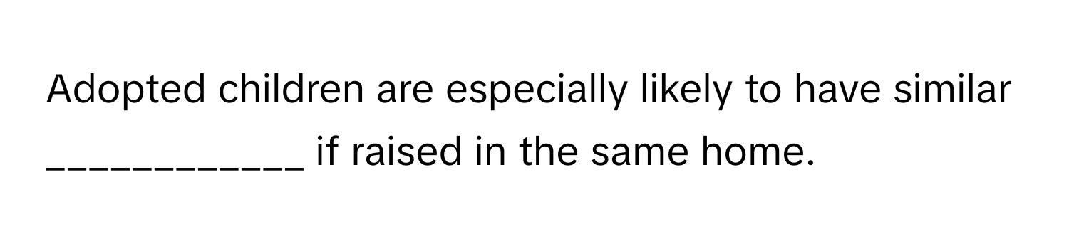Adopted children are especially likely to have similar  ____________ if raised in the same home.