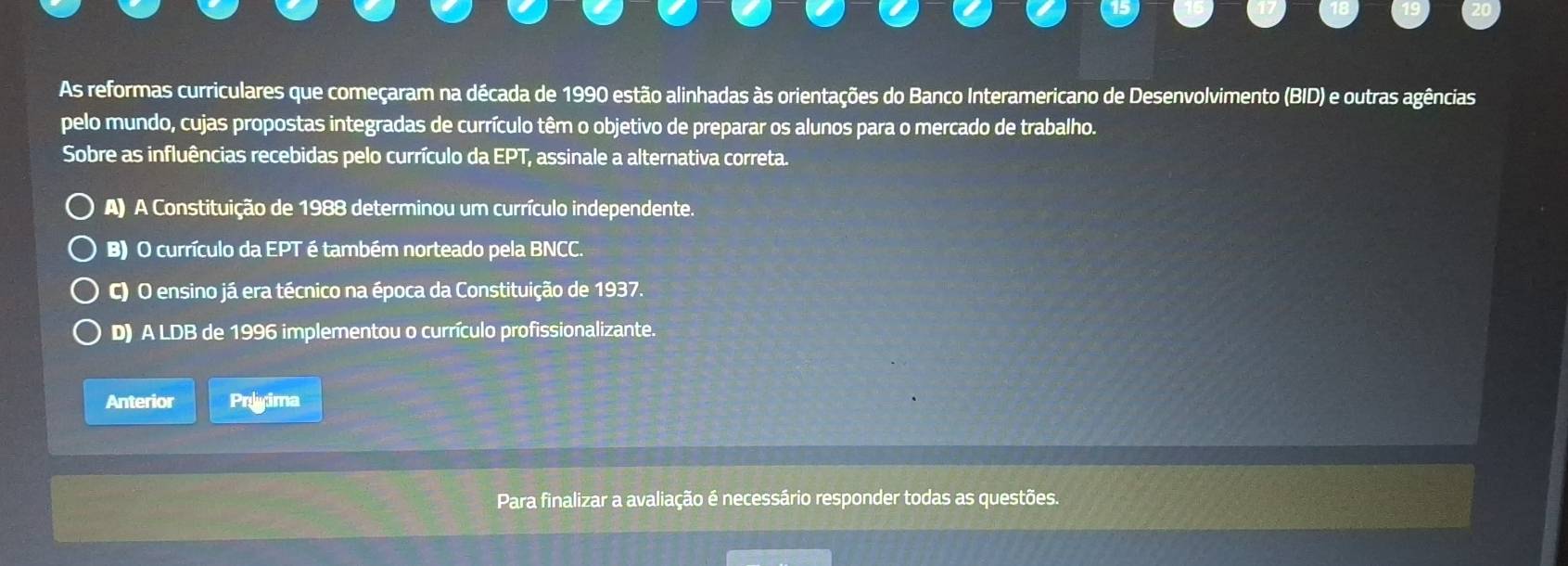 As reformas curriculares que começaram na década de 1990 estão alinhadas às orientações do Banco Interamericano de Desenvolvimento (BID) e outras agências
pelo mundo, cujas propostas integradas de currículo têm o objetivo de preparar os alunos para o mercado de trabalho.
Sobre as influências recebidas pelo currículo da EPT , assinale a alternativa correta.
A) A Constituição de 1988 determinou um currículo independente.
B) O currículo da EP T é também norteado pela BNCC.
C) O ensino já era técnico na época da Constituição de 1937.
D) A LDB de 1996 implementou o currículo profissionalizante.
Anterior Prlyima
Para finalizar a avaliação é necessário responder todas as questões.