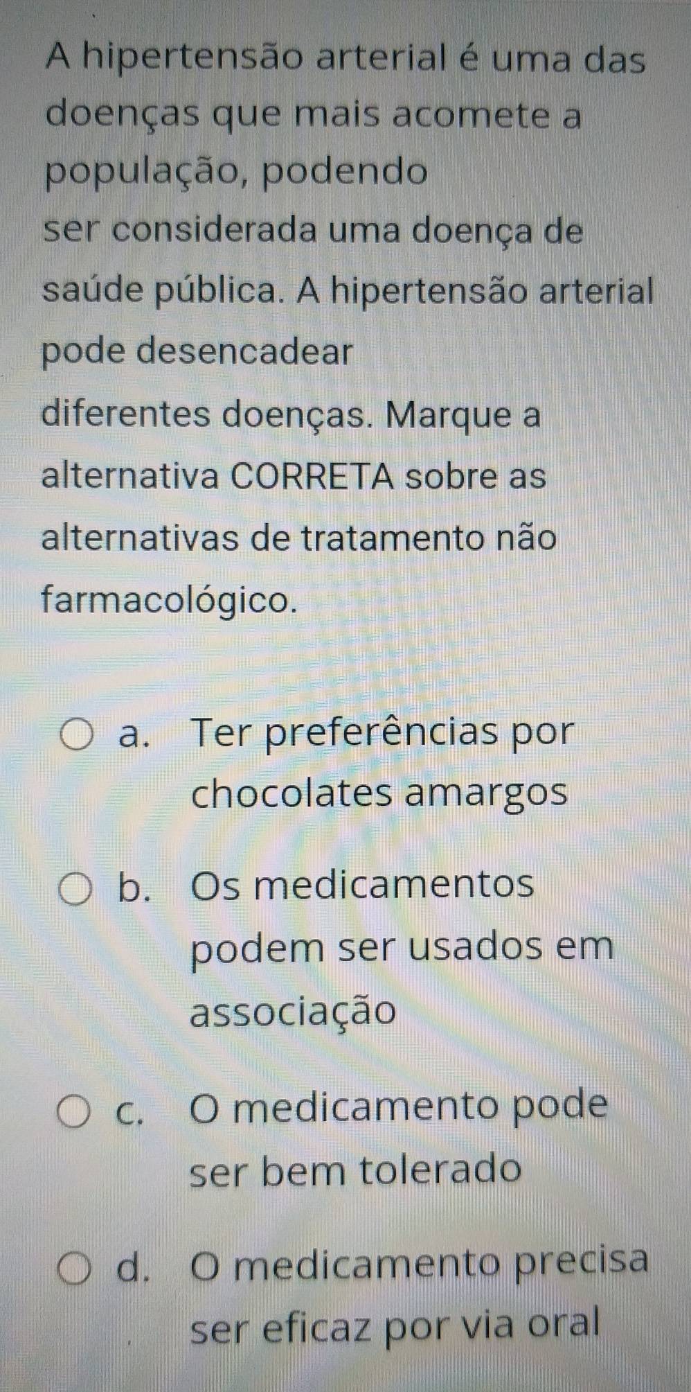 A hipertensão arterial é uma das
doenças que mais acomete a
população, podendo
ser considerada uma doença de
saúde pública. A hipertensão arterial
pode desencadear
diferentes doenças. Marque a
alternativa CORRETA sobre as
alternativas de tratamento não
farmacológico.
a. Ter preferências por
chocolates amargos
b. Os medicamentos
podem ser usados em
associação
c. O medicamento pode
ser bem tolerado
d. O medicamento precisa
ser eficaz por via oral