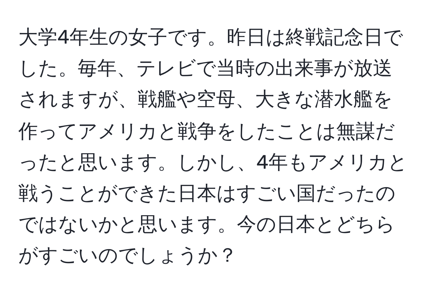 大学4年生の女子です。昨日は終戦記念日でした。毎年、テレビで当時の出来事が放送されますが、戦艦や空母、大きな潜水艦を作ってアメリカと戦争をしたことは無謀だったと思います。しかし、4年もアメリカと戦うことができた日本はすごい国だったのではないかと思います。今の日本とどちらがすごいのでしょうか？