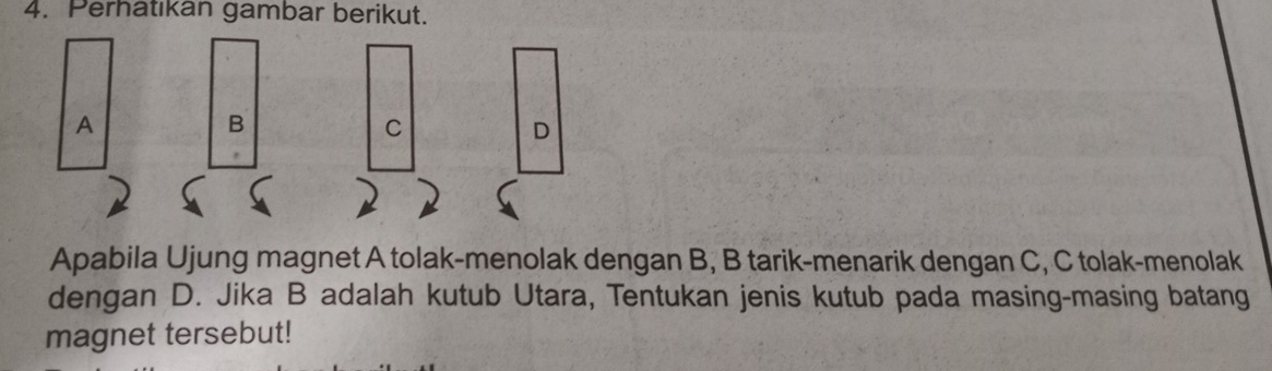 Perhatıkan gambar berikut. 
A 
B 
C 
D 
Apabila Ujung magnet A tolak-menolak dengan B, B tarik-menarik dengan C, C tolak-menolak 
dengan D. Jika B adalah kutub Utara, Tentukan jenis kutub pada masing-masing batang 
magnet tersebut!