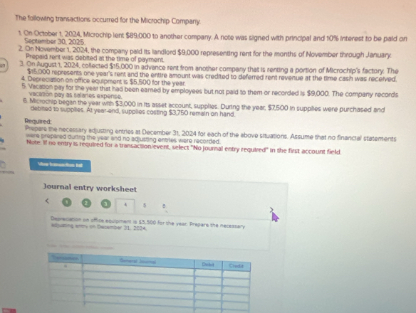 The following transactions occurred for the Microchip Company. 
1. On October 1, 2024, Microchip ient $89,000 to another company. A note was signed with principal and 10% interest to be paid on 
September 30. 2025 
2. On November 1, 2024, the company paid its landlord $9,000 representing rent for the months of November through January. 
Prepaid rent was debited at the time of payment. 
07 3. On August 1, 2024, collected $15,000 in advance rent from another company that is renting a portion of Microchip's factory. The
$15,000 represents one year's rent and the entire amount was credited to deferred rent revenue at the time cash was received. 
4. Depreciation on office equipment is $5,500 for the year. 
5. Vacation pay for the year that had been earned by employees but not paid to them or recorded is $9,000. The company records 
vacation pay as salaries expense. 
6. Microchip began the year with $3,000 in its asset account, supplies. During the year, $7,500 in supplies were purchased and 
debited to supplies. At year -end, supplies costing $3,750 remain on hand. 
Required: 
Prepare the necessary adjusting entries at December 31, 2024 for each of the above situations. Assume that no financial statements 
were prepared during the year and no adjusting entries were recorded. 
Note. If no entry is required for a transaction event, select "No journal entry required" In the first account field. 
Vone framuaction Bet 
Journal entry worksheet 
4 5 
λ 
Depreciation on office equipment is $5,500 for the year. Prepare the necessary 
adpating entry on December 31, 2024.