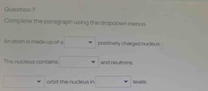 Complete the paragraph using the dropdown menus. 
An atom is made up of a □  positively charged nucleus. 
The nucleus contains frac  and neutrons 
orbit the nucleus in □ inats