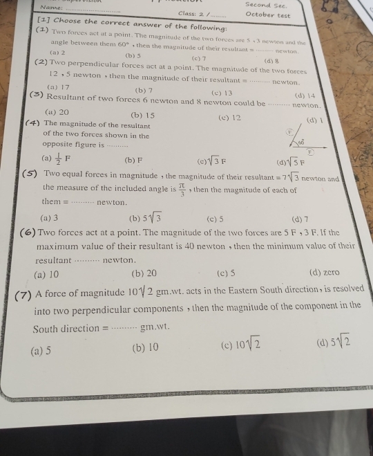 Second Sec.
Name: _Class: 2 /_ October test
[1] Choose the correct answer of the following:
(1) Two forces act at a point. The magnitude of the two forces are 5+3 newten and the
angle between them 60° , then the magnitude of their resultant = …-· newton.
(a) 2 (b) 5 (c) 7
(2) Two perpendicular forces act at a point. The magnitude of the two forces (d) 8
12 , 5 newton , then the magnitude of their resultant = …·… ne wton .
(a) 17 (b) 7 (c) 13 (d) 14
(3) Resultant of two forces 6 newton and 8 newton could be ····… newton.
(a) 20 (b) 15
(4) The magnitude of the resultant (c) 12 (d) l
C
of the two forces shown in the
opposite figure is ........
60°
(a)  1/2 F (b) F (c) sqrt(3)F (d) sqrt(5)F
(5) Two equal forces in magnitude , the magnitude of their resultant =7sqrt(3) newton and
the measure of the included angle is  π /3  , then the magnitude of each of 
them = ……… newton.
(a) 3 (b) 5sqrt(3) (c) 5 (d) 7
(6) Two forces act at a point. The magnitude of the two forces are 5 F , 3 F. If the
maximum value of their resultant is 40 newton , then the minimum value of their
resultant …····- newton.
(a) 10 (b) 20 (c) 5 (d) zcro
(7) A force of magnitude 10γ 2 gm.wt. acts in the Eastern South direction, is resolved
into two perpendicular components , then the magnitude of the component in the
South direction = ······…· gm.wt.
(a) 5 (b) 10 (c) 10sqrt(2) (d) 5sqrt(2)