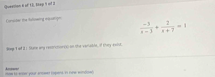 of 12, Step 1 of 2 
Consider the following equation:
 (-3)/x-3 + 2/x+7 =1
Step 1 of 2 : State any restriction(s) on the variable, if they exist. 
Answer 
How to enter your answer (opens in new window)