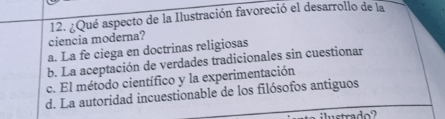 ¿Qué aspecto de la Ilustración favoreció el desarrollo de la
ciencia moderna?
a. La fe ciega en doctrinas religiosas
b. La aceptación de verdades tradicionales sin cuestionar
c. El método científico y la experimentación
d. La autoridad incuestionable de los filósofos antiguos
ilustrado?