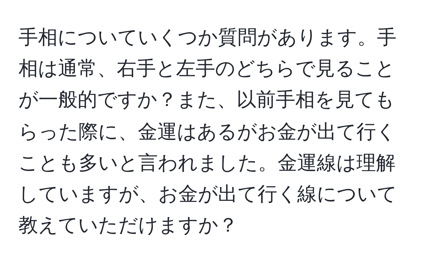 手相についていくつか質問があります。手相は通常、右手と左手のどちらで見ることが一般的ですか？また、以前手相を見てもらった際に、金運はあるがお金が出て行くことも多いと言われました。金運線は理解していますが、お金が出て行く線について教えていただけますか？