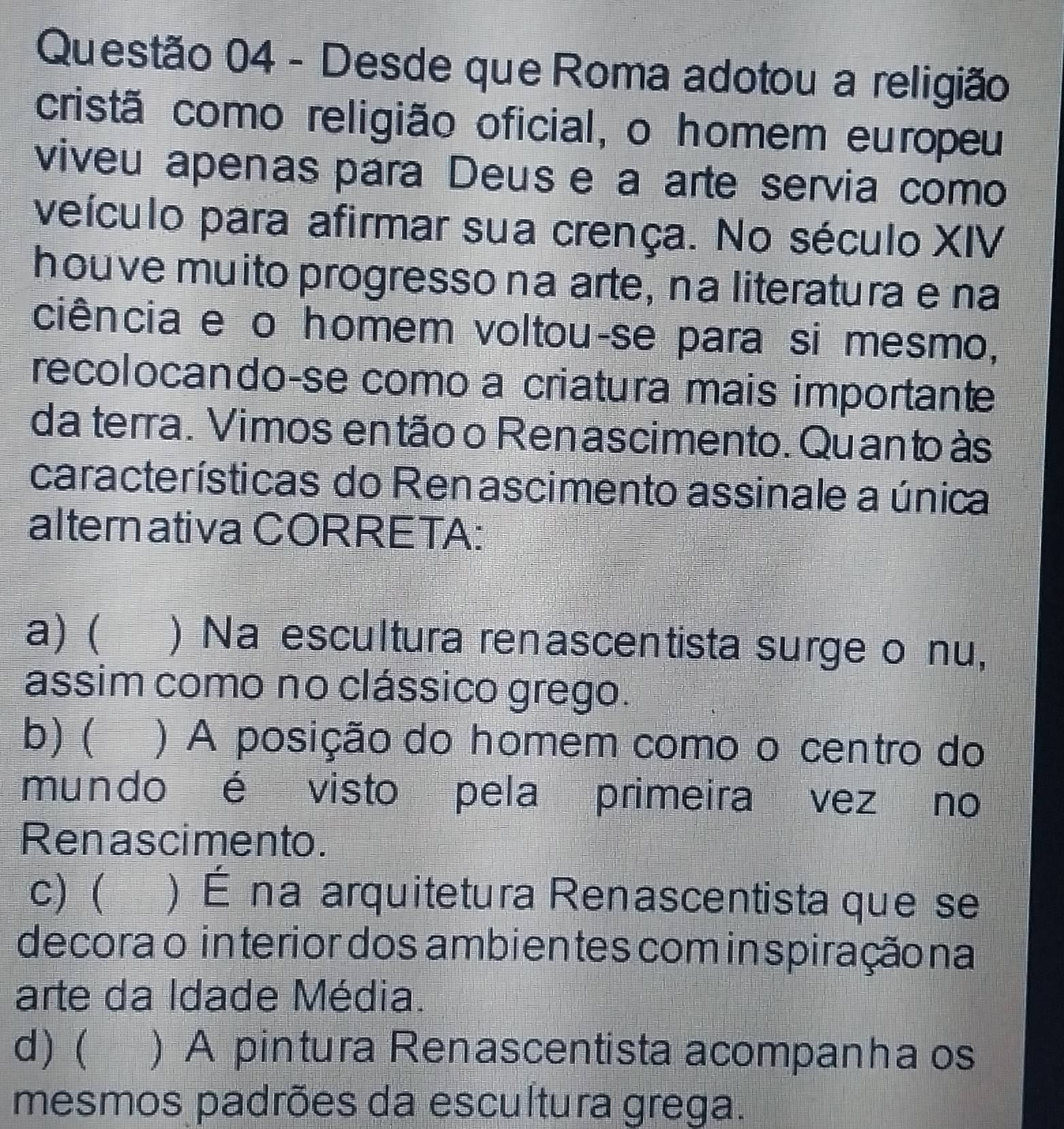 Desde que Roma adotou a religião
cristã como religião oficial, o homem europeu
viveu apenas para Deus e a arte servia como
veículo para afirmar sua crença. No século XIV
houve muito progresso na arte, na literatura e na
ciência e o homem voltou-se para si mesmo,
recolocando-se como a criatura mais importante
da terra. Vimos en tão o Renascimento. Quan to às
características do Renascimento assinale a única
alternativa CORRETA:
a) ( I ) Na escultura renascentista surge o nu,
assim como no clássico grego.
b) ( ) A posição do homem como o centro do
mundo é visto pela primeira vez no
Renascimento.
c) ( ) É na arquitetura Renascentista que se
decora o interior dos ambientes comin spiraçãona
arte da Idade Média.
d) ( ) A pintura Renascentista acompanha os
mesmos padrões da escultura grega.