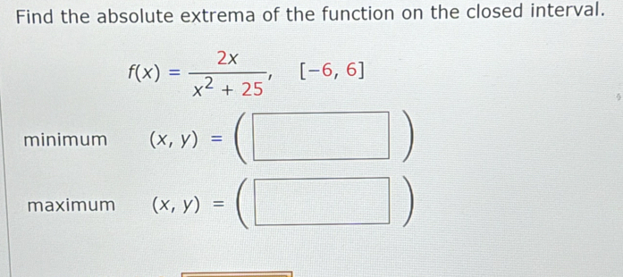 Find the absolute extrema of the function on the closed interval.
f(x)= 2x/x^2+25 ,[-6,6]
minimum (x,y)=(□ )
maximum (x,y)=(□ )