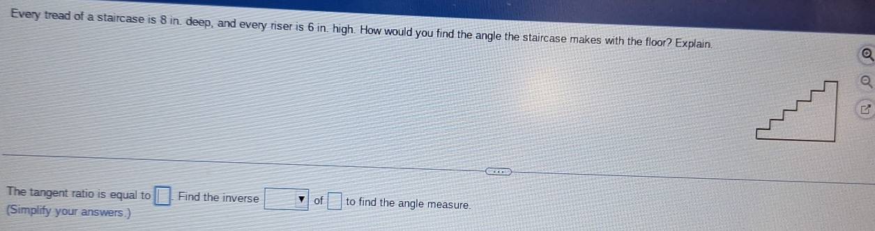 Every tread of a staircase is 8 in. deep, and every riser is 6 in. high. How would you find the angle the staircase makes with the floor? Explain. 
The tangent ratio is equal to □. Find the inverse □ of □ to find the angle measure 
(Simplify your answers.)