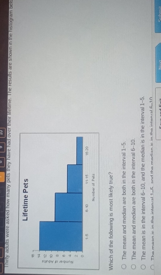 Thirty adults were asked how many pets they have had over their lifetime. The results are shown in the histogram bel
Which of the following is most likely true?
The mean and median are both in the interval 1-5.
The mean and median are both in the interval 6-10.
The mean is in the interval 6-10, and the median is in the interval 1-5.
The mean is in the interval 1-5 and the median is in the intenal 6-10
Submit