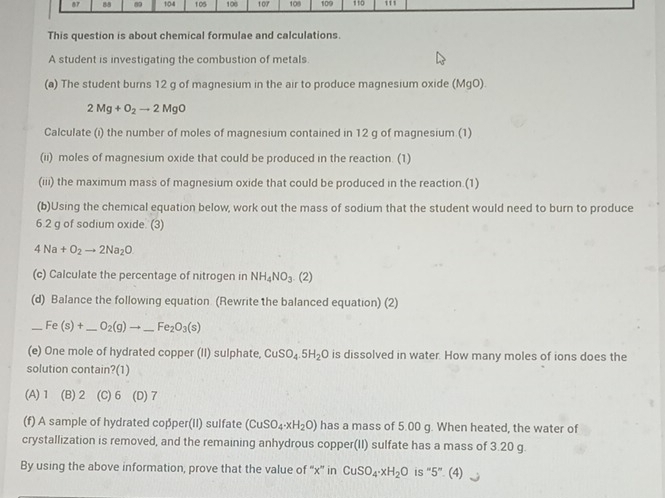 87 88 0 104 105 108 107 109 109 110 111
This question is about chemical formulae and calculations.
A student is investigating the combustion of metals
(a) The student burns 12 g of magnesium in the air to produce magnesium oxide (MgO).
2Mg+O_2to 2MgO
Calculate (i) the number of moles of magnesium contained in 12 g of magnesium (1)
(ii) moles of magnesium oxide that could be produced in the reaction. (1)
(iii) the maximum mass of magnesium oxide that could be produced in the reaction.(1)
(b)Using the chemical equation below, work out the mass of sodium that the student would need to burn to produce
6.2 g of sodium oxide. (3)
4Na+O_2to 2Na_2O
(c) Calculate the percentage of nitrogen in NH_4NO_3.(2)
(d) Balance the following equation (Rewrite the balanced equation) (2)
_ F (s)+ _  _ O_2(g)to _ Fe_2O_3(s) _
(e) One mole of hydrated copper (II) sulphate, CuSO_4.5H_2O is dissolved in water. How many moles of ions does the
solution contain?(1)
(A) 1 (B) 2 (C) 6 (D) 7
(f) A sample of hydrated copper(II) sulfate (CuSO_4· xH_2O) has a mass of 5.00 g. When heated, the water of
crystallization is removed, and the remaining anhydrous copper(II) sulfate has a mass of 3.20 g.
By using the above information, prove that the value of “' x ” in CuSO_4· xH_2O is “ 5 ”. (4)