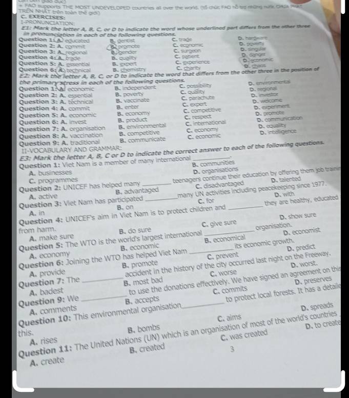 FAD supports THE MOST UNDEVELOPED countries all over the world. (t5 chức FAO hỗ trơ những nnK OAIA PIKt
TRÊN NHÁT trên toàn thế giới)
C. EXERCISES:
I-PRONUNCIATION
E1: Mark the letter A. 8. C. or D to indicate the word whose underlined part differs from the other three
in pronunciation in each of the following questions.
Question 11 A equcated
Question 2: A. commit B. dencist C. trade D. hargware
Question 3: A.regional 82 promote C. ecgnomic C. surgeon D. sven
Question 4: A. brade By gender D. singular
B. quglity C. patient
Question 5: A. essential B. expert C. experience D. danger D economic
Question 6: Atechnical B. chemistry C. charity D. goos
E2: Mark the letter A. B. C. or D to indicate the word that differs from the other three in the position of
the primary stress in each of the following questions.
Question 1:Al economic B. Independent C. possibility D. envronmental
Question 2: A. essential B. poverty
Question 3: A. téchnical B.vaccinate C. quality C. parachute D. regional D. investor
Question 4: A. commit B. enter C. expert D. welcome
Question 5: A. economic B. economy C. competitive D. experiment
Question 6: A. invest B. product C. respect D. promote
Question 7: A. organisation B. environmental C. international D. communication
Question 8: A. vaccination B. competitive C. economy D. equality
Question 9: A. traditional B. communicate C. economic D. intalligence
ÎI-VOCABULARY AND GRAMMAR:
E3: Mark the letter A, B, C or D to indicate the correct answer to each of the following questions.
Question 1: Viet Nam is a member of many international_
B. communities
A. businesses
D. organisations
Question 2: UNICEF has helped many  teenagers continue their education by offering them job trainin
C. programmes
A. active B. advantaged C. disadvantaged
Question 3: Viet Nam has participated_ _many UN activities including peacekeeping since 1977. D. talented
C. for D. with
Question 4: UNICEF's aim in Viet Nam is to protect children and they are healthy, educated
A. in B. on
from harm. _D. show sure
A. make sure B. do sure C. give sure
D. economist
Question 5: The WTO is the world's largest international organisation.
A. economy B. economic B. economical
Question 6: Joining the WTO has helped Viet Nam _its economic growth.
B. promote C. prevent D. predict
D. worst.
Question 7: The A. provide accident in the history of the city occurred last night on the Freeway.
B. most bad C. worse
Question 9: We A. badest __to use the donations effectively. We have signed an agreement on this
A. comments C. commits
Question 10: This environmental organisation B. accepts to protect local forests. It has a detaile D. preserves
D. spreads
this. C. aims
Question 11: The United Nations (UN) which is an organisation of most of the world's countries
A. rises B. bombs
D. to create
A. create B. created C. was created
3