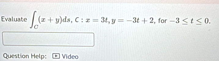 Evaluate ∈t _C(x+y)ds, C:x=3t, y=-3t+2 , for -3≤ t≤ 0. 
Question Help: Video