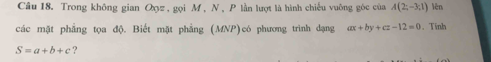 Trong không gian Oxyz , gọi M , N , P lần lượt là hình chiếu vuông góc của A(2;-3;1) lên 
các mặt phẳng tọa độ. Biết mặt phẳng (MNP)có phương trình dạng ax+by+cz-12=0. Tính
S=a+b+c ?