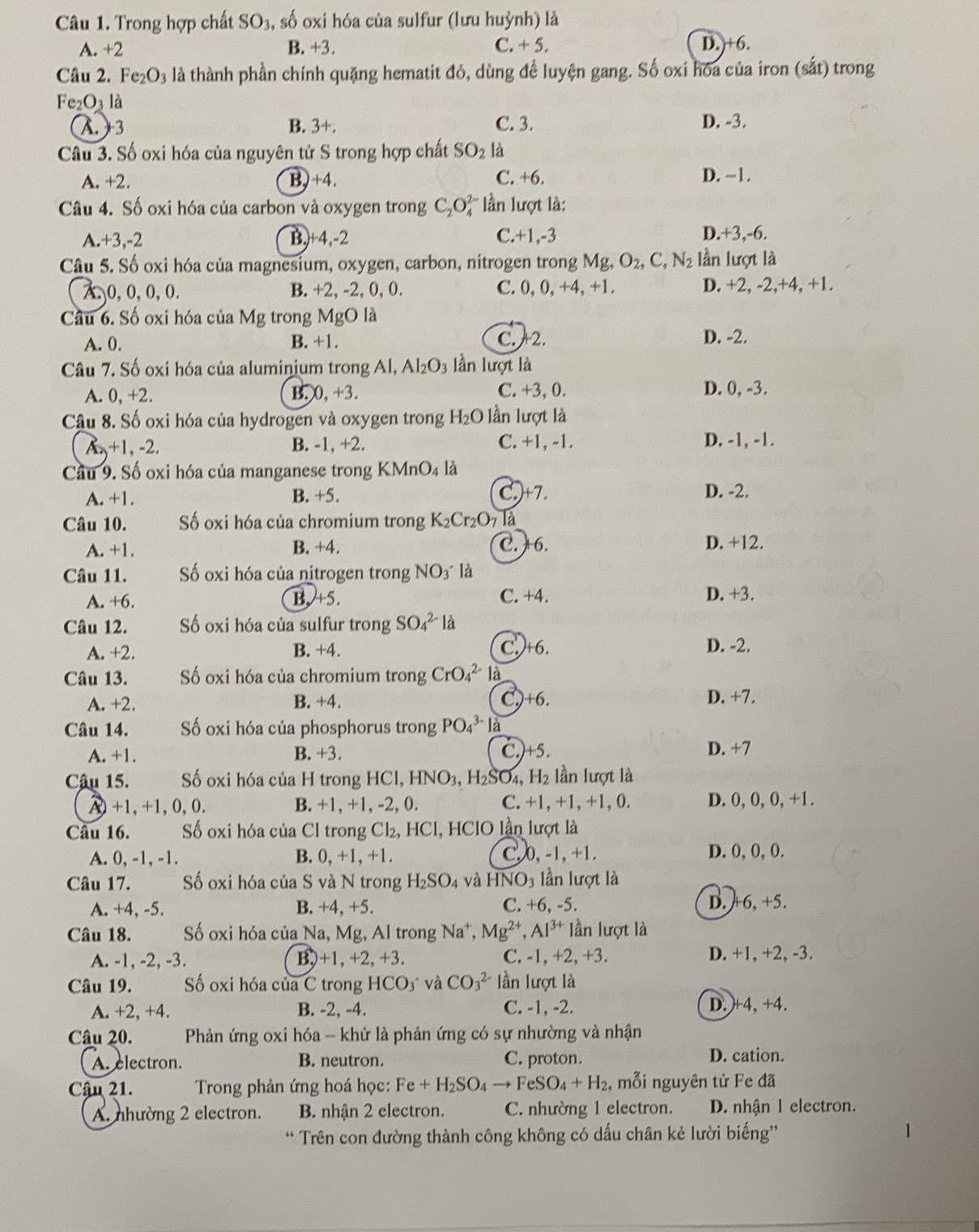 Trong hợp chất : SO_3 , số oxi hóa của sulfur (lưu huỳnh) là
A. +2 B. +3. C. + 5. D.)+6.
Câu 2. Fe_2O_3 là thành phần chính quặng hematit đỏ, dùng để luyện gang. Số oxi hóa của iron (sắt) trong
Fe_2O_31 à
(A ) 3 B. 3+. C. 3. D. -3.
Câu 3. Số oxi hóa của nguyên tử S trong hợp chất SO_2 là
A. +2. B)+4. C. +6. D. ~1.
Câu 4. Số oxi hóa của carbon và oxygen trong C_2O_4^((2-) lần lượt là:
A. +3,-2 B,+4,-2 C.+1,-3 D.+3,-6.
Câu 5. Số oxi hóa của magnesium, oxygen, carbon, nitrogen trong Mg,O_2),C,N_2 lần lượt là
x, 0, 0, 0, 0. B. +2, -2, 0, 0. C. 0, 0, +4, +1. D. +2, -2,+4, +1.
Câu 6. Số oxi hóa của Mg trong MgO là
A. 0. B. +1. C.2. D. -2.
Câu 7. Số oxi hóa của aluminium trong Al, Al_2O_3 lần lượt là
A. 0,+2. B. 0, +3. C. +3, 0. D. 0, -3.
Câu 8. Số oxi hóa của hydrogen và oxygen trong H_2O lần lượt là
A. +1, -2. B. -1, +2. C. +1, -1. D. -1, -1.
Cầu 9. Số oxi hóa của manganese trong I KMnO_4 là
A. +1. B. +5. C.)+7. D. -2.
Câu 10. Số oxi hóa của chromium trong K_2Cr_2O_7 Tà
A. +1. B. +4. C. 6. D. +12.
Câu 11. Số oxi hóa của nitrogen trong NO3 là
A. +6. B. +5. C. +4. D. +3.
Câu 12. Số oxi hóa của sulfur trong SO_4^((2-)1 à
A. +2. B. +4. C. +6. D. -2.
Câu 13.  Số oxi hóa của chromium trong CrO_4^(2-) là
A. +2. B. +4. C.+6. D. +7.
Câu 14. Số oxi hóa của phosphorus trong PO_4^(3-) là
C.)+5.
A. +1. B. +3. D. +7
Câu 15. Số oxi hóa của H trong HCl HNO_3),H_2SO_4 a H_2 lần lượt là
λ+1,+1,0,0. B. +1, +1, -2, 0. C.+1, +1, +1, 0. D. 0, 0, 0, +1.
Câu 16. Số oxi hóa của Cl trong Cl₂, HCl, HClO lần lượt là
A. 0, -1, -1. B. 0.+1 1, +1. C.0, -1, +1. D. 0, 0, 0.
Câu 17. Số oxi hóa của S và N trong H_2SO_4 và HNO_3 ần lượt là
A. +4, -5. B. +4, +5. C. +6, -5. D. +6, +5.
Câu 18. Số oxi hóa của Na, Mg, Al trong Na^+, Mg^(2+),Al^(3+) lần lượt là
A. -1, -2, -3. B)+1, +2, +3. C. -1, +2, +3. D. +1, +2, -3.
Câu 19. Số oxi hóa của C trong HCO_3 và CO_3^((2-) lần lượt là
A. +2, +4. B. -2, -4. C. -1, -2. D. +4, +4.
Câu 20.  Phản ứng oxi hóa - khử là phản ứng có sự nhường và nhận
A. electron. B. neutron. C. proton.
D. cation.
Cậu 21.  Trong phản ứng hoá học: Fe+H_2)SO_4to FeSO_4+H_2, mỗi nguyên tử Fe đã
A. nhường 2 electron. B. nhận 2 electron. C. nhường 1 electron. D. nhận 1 electron.
Trên con đường thành công không có dấu chân kẻ lười biếng'