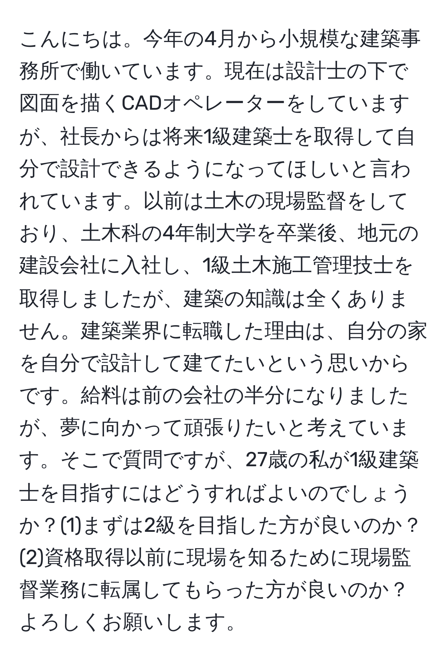 こんにちは。今年の4月から小規模な建築事務所で働いています。現在は設計士の下で図面を描くCADオペレーターをしていますが、社長からは将来1級建築士を取得して自分で設計できるようになってほしいと言われています。以前は土木の現場監督をしており、土木科の4年制大学を卒業後、地元の建設会社に入社し、1級土木施工管理技士を取得しましたが、建築の知識は全くありません。建築業界に転職した理由は、自分の家を自分で設計して建てたいという思いからです。給料は前の会社の半分になりましたが、夢に向かって頑張りたいと考えています。そこで質問ですが、27歳の私が1級建築士を目指すにはどうすればよいのでしょうか？(1)まずは2級を目指した方が良いのか？(2)資格取得以前に現場を知るために現場監督業務に転属してもらった方が良いのか？よろしくお願いします。