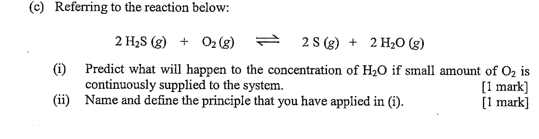 Referring to the reaction below:
2H_2S(g)+O_2(g)leftharpoons 2S(g)+2H_2O(g)
(i) Predict what will happen to the concentration of H_2O if small amount of O_2 is 
continuously supplied to the system. [1 mark] 
(ii) Name and define the principle that you have applied in (i). [1 mark]