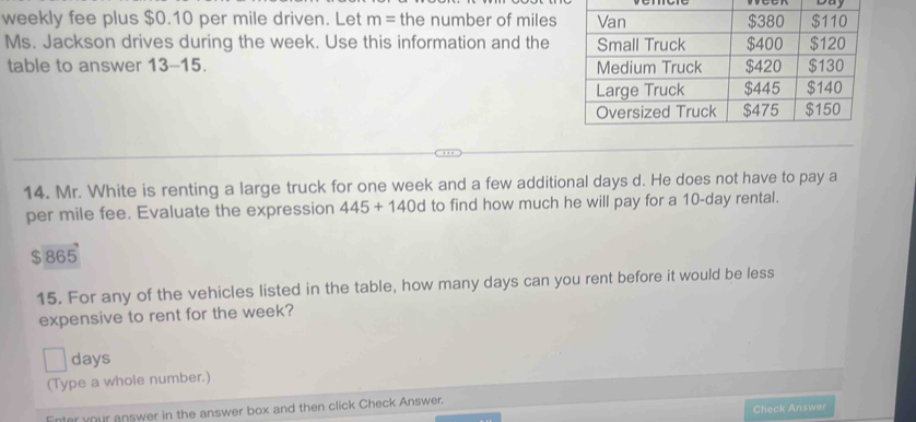 Duy 
weekly fee plus $0.10 per mile driven. Let m= the number of miles
Ms. Jackson drives during the week. Use this information and the 
table to answer 13-15. 
14. Mr. White is renting a large truck for one week and a few additional days d. He does not have to pay a 
per mile fee. Evaluate the expression 445+140d to find how much he will pay for a 10-day rental.
$ 865
15. For any of the vehicles listed in the table, how many days can you rent before it would be less 
expensive to rent for the week?
days
(Type a whole number.) 
Check Answer 
Enter your answer in the answer box and then click Check Answer.