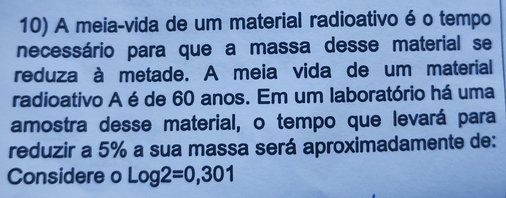 A meia-vida de um material radioativo é o tempo 
necessário para que a massa desse material se 
reduza à metade. A meia vida de um material 
radioativo A é de 60 anos. Em um laboratório há uma 
amostra desse material, o tempo que levará para 
reduzir a 5% a sua massa será aproximadamente de: 
Considere o Log2=0,301