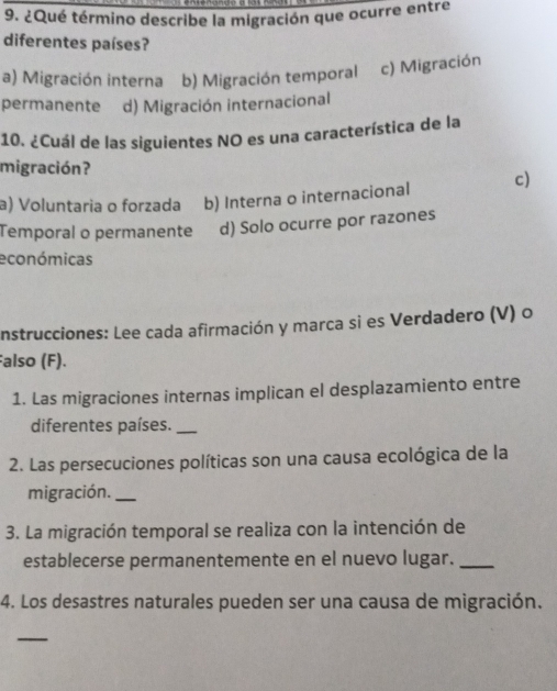 ¿Qué término describe la migración que ocurre entre
diferentes países?
a) Migración interna b) Migración temporal c) Migración
permanente d) Migración internacional
10. ¿Cuál de las siguientes NO es una característica de la
migración?
a) Voluntaria o forzada b) Interna o internacional c)
Temporal o permanente d) Solo ocurre por razones
económicas
nstrucciones: Lee cada afirmación y marca si es Verdadero (V) o
also (F).
1. Las migraciones internas implican el desplazamiento entre
diferentes países._
2. Las persecuciones políticas son una causa ecológica de la
migración._
3. La migración temporal se realiza con la intención de
establecerse permanentemente en el nuevo lugar._
4. Los desastres naturales pueden ser una causa de migración.
_