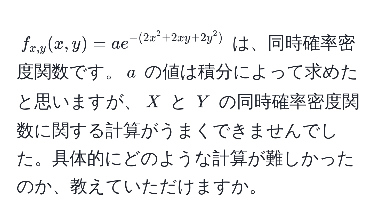 $ f_x,y(x,y) = ae^(-(2x^2 + 2xy + 2y^2)) $ は、同時確率密度関数です。$ a $ の値は積分によって求めたと思いますが、$ X $ と $ Y $ の同時確率密度関数に関する計算がうまくできませんでした。具体的にどのような計算が難しかったのか、教えていただけますか。