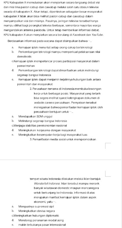 KPU Kabupaten X memutuskan akan menyiarkan secara langsung debat visi
dan misi lima pasion cabup dan cawabup melalui salah satu stasiun televise
swasta di kabupaten X. Akan tetapi, diperkirakan sebagaian besar masyarakat
kabupaten X tidak akan bisa melihat pasion cabup dan cawabup dalam
menyampaikan visi dan misinya. Pasalnya, jaringan televise tersebut hanya
mampu dilihat bagi perangkat televise berbayar, sementara mayoritas warga
mengandalkan antenna parabola. Untuk tetap memberikan informasi debat
KPU kabupaten X akan menyiarkan secara berulang di Facebookdan YouTube.
Berdasarkan informasi padawacana dapat disimpulkan bahwa….
a. Kemajuan iptek menuntut setiap orang cakap berteknologi
b. Perkembangan teknologi mampumemperkuat pelaksanaan nilai
demokratis
c.Kemajuan iptek memperlançar proses partisipasi masvarakat dalam
pemerintahan
d. Perkembangan teknologi dapat dimanfaatkan untuk melindungi
segenap bangsa Indonesia
e. Kemajuan iptek dapat menjamín terjalinnya hubungan baik antara
pemerintah dan masyaraka
2. Perusahaan temnama di Indonesia membuka Iowongan
kerja untuk berbagai posisi. Masyarakat yang tertarik
bisa segera melihat svarat kelengkapan dokumen d
website careers perusahaan. Peryataan tersebut
menegaskan bahwa pemanfaatan kemajuan iptek oleh
perusahaan bertujuan untuk-
. Mendapatkan SDM unggul
b. Melindungi segerap bangsa Indonesia
c.Menjaga stabilitas perekonomian nasional
d. Meningkakan kerjasama dengan masyarakat
e. Meningkatkan kesempaṭan kerja bagi masyarakat luas
3. Pemanfaatan media sosial untuk mempromosikan
tempat wisata Indonesia diakukan melalui iklan bertajuk
Wonderfull Indonesi. Iklan tersebut mampu menarik
banyak wisatawan domestic maupun mancanegara
untuk berkuniung ke Indonesia. Informasi di atas
merupakan manfaat kemajuan iptek dalam aspek
ekonomi, yaitu….. Menquatnya supremasi sipi
b. Meningkatkan devisa negara
c.Meningkatkan hubungan diplomatic
d. Mendorog penanaman modal asing
e. makin terbukanya pasar internasional