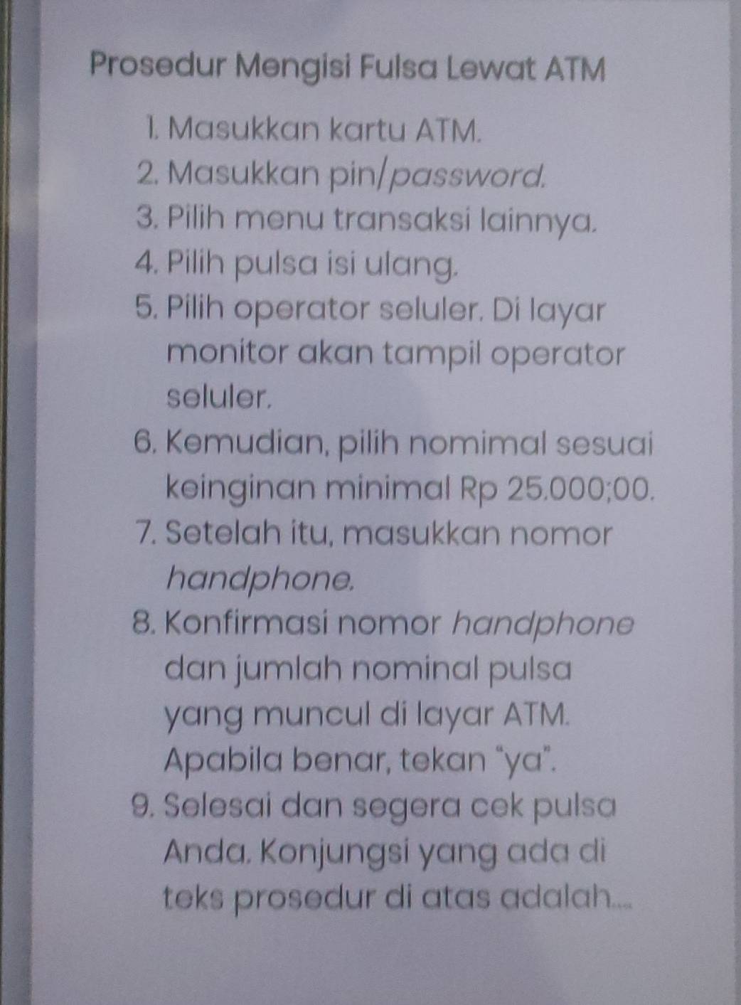 Prosedur Mengisi Fulsa Lewat ATM 
1. Masukkan kartu ATM. 
2. Masukkan pin/password. 
3. Pilih menu transaksi lainnya. 
4. Pilih pulsa isi ulang. 
5. Pilih operator seluler. Di layar 
monitor akan tampil operator 
seluler. 
6. Kemudian, pilih nomimal sesuai 
keinginan minimal Rp 25.000;00. 
7. Setelah itu, masukkan nomor 
handphone. 
8. Konfirmasi nomor handphone 
dan jumlah nominal pulsa 
yang muncul di layar ATM. 
Apabila benar, tekan “ya”. 
9. Selesai dan segera cek pulsa 
Anda. Konjungsi yang ada di 
teks prosedur di atas adalah....