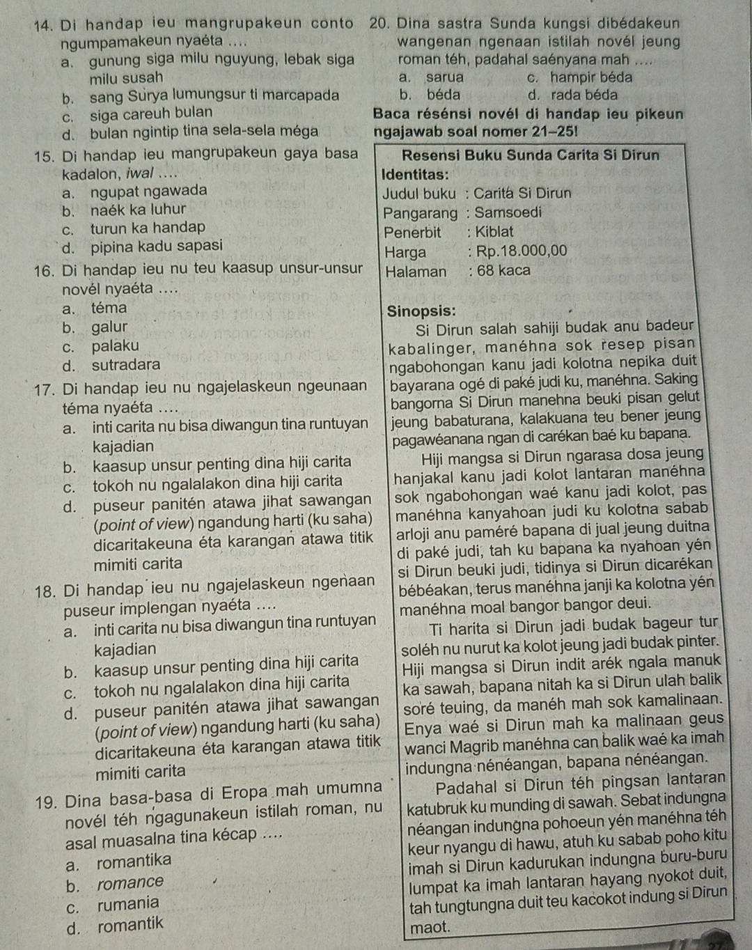 Di handap ieu mangrupakeun conto 20. Dina sastra Sunda kungsi dibédakeun
ngumpamakeun nyaéta .... wangenan ngenaan istilah novél jeung
a. gunung siga milu nguyung, lebak siga roman téh, padahal saényana mah ....
milu susah a. sarua c. hampir béda
b. sang Surya lumungsur ti marcapada b. béda d. rada béda
c. siga careuh bulan  Baca résénsi novél di handap ieu pikeun
d. bulan ngintip tina sela-sela méga ngajawab soal nomer 21-25!
15. Di handap ieu mangrupakeun gaya basa Resensi Buku Sunda Carita Si Dirun
kadalon, iwal .... Identitas:
a. ngupat ngawada  Judul buku : Caritá Si Dirun
b. naék ka luhur Pangarang : Samsoedi
c. turun ka handap Penerbit : Kiblat
d. pipina kadu sapasi Harga : Rp.18.000,00
16. Di handap ieu nu teu kaasup unsur-unsur Halaman : 68 kaca
novél nyaéta ....
a. téma
Sinopsis:
b. galur Si Dirun salah sahiji budak anu badeur
c. palaku
kabalinger, manéhna sok resep pisan
d. sutradara
ngabohongan kanu jadi kolotna nepika duit
17. Di handap ieu nu ngajelaskeun ngeunaan bayarana ogé di paké judi ku, manéhna. Saking
téma nyaéta .... bangorna Si Dirun manehna beuki pisan gelut
a. inti carita nu bisa diwangun tina runtuyan jeung babaturana, kalakuana teu bener jeung
kajadian pagawéanana ngan di carékan baé ku bapana.
b. kaasup unsur penting dina hiji carita Hiji mangsa si Dirun ngarasa dosa jeung
c. tokoh nu ngalalakon dina hiji carita hanjakal kanu jadi kolot lantaran manéhna
d. puseur panitén atawa jihat sawangan sok ngabohongan waé kanu jadi kolot, pas
(point of view) ngandung harti (ku saha) manéhna kanyahoan judi ku kolotna sabab
dicaritakeuna éta karangan atawa titik arloji anu paméré bapana di jual jeung duitna
mimiti carita di paké judi, tah ku bapana ka nyahoan yén
18. Di handap ieu nu ngajelaskeun ngenaan si Dirun beuki judi, tidinya si Dirun dicarékan
bébéakan, terus manéhna janji ka kolotna yén
puseur implengan nyaéta ....
manéhna moal bangor bangor deui.
a. inti carita nu bisa diwangun tina runtuyan Ti harita si Dirun jadi budak bageur tur
kajadian
b. kaasup unsur penting dina hiji carita soléh nu nurut ka kolot jeung jadi budak pinter.
Hiji mangsa si Dirun indit arék ngala manuk
c. tokoh nu ngalalakon dina hiji carita ka sawah, bapana nitah ka si Dirun ulah balik
d. puseur panitén atawa jihat sawangan soré teuing, da manéh mah sok kamalinaan.
(point of view) ngandung harti (ku saha) Enya waé si Dirun mah ka malinaan geus
dicaritakeuna éta karangan atawa titik wanci Magrib manéhna can balik waé ka imah
mimiti carita
indungna nénéangan, bapana nénéangan.
19. Dina basa-basa di Eropa mah umumna Padahal si Dirun téh pingsan lantaran
novél téh ngagunakeun istilah roman, nu katubruk ku munding di sawah. Sebat indungna
asal muasalna tina kécap .... inéangan indungna pohoeun yén manéhna téh
a. romantika keur nyangu di hawu, atuh ku sabab poho kitu
b. romance imah si Dirun kadurukan indungna buru-buru
c. rumania lumpat ka imah lantaran hayang nyokot duit,
d. romantik tah tungtungna duit teu kacokot indung si Dirun
maot.