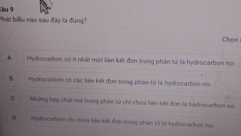 Phát biểu nào sau đây là đúng?
Chọn
A Hydrocarbon có ít nhất một liên kết đơn trong phân tử là hydrocarbon no.
B Hydrocarbon có các liên kết đơn trong phân tử là hydrocarbon no.
C Những hợp chất mà trong phân tử chỉ chứa liên kết đơn là hydrocarbon no.
D Hydrocarbon chỉ chứa liên kết đơn trong phân tử là hydrocarbon no.