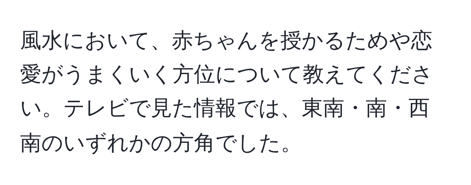 風水において、赤ちゃんを授かるためや恋愛がうまくいく方位について教えてください。テレビで見た情報では、東南・南・西南のいずれかの方角でした。