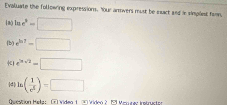 Evaluate the following expressions. Your answers must be exact and in simplest form, 
(a) ln e^9=□
(b) e^(ln 7)=□
(c) e^(ln sqrt(2))=□
(d) ln ( 1/e^5 )=□
Question Help: Video 1 * Video 2 Message instructor