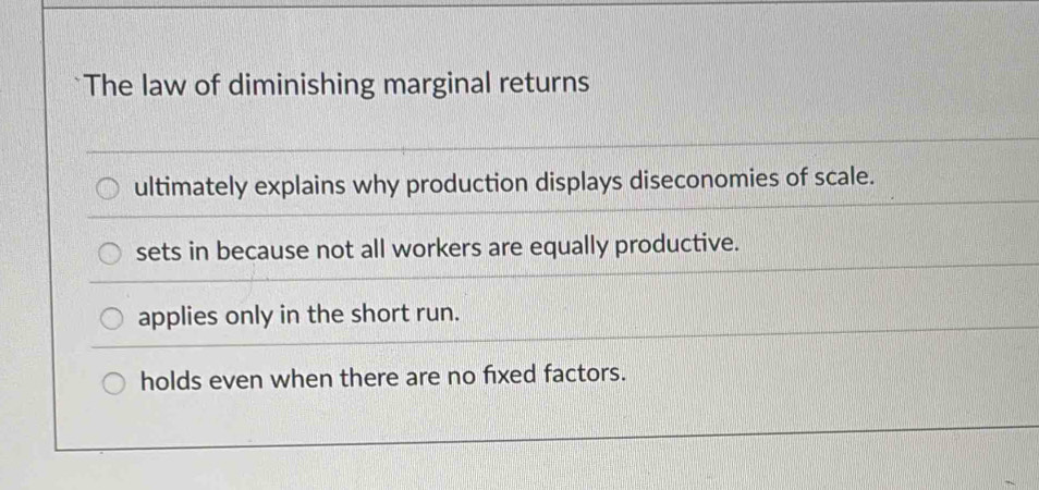 The law of diminishing marginal returns
ultimately explains why production displays diseconomies of scale.
sets in because not all workers are equally productive.
applies only in the short run.
holds even when there are no fixed factors.