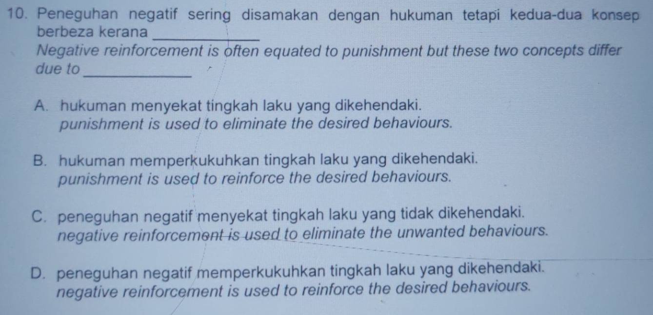 Peneguhan negatif sering disamakan dengan hukuman tetapi kedua-dua konsep
berbeza kerana_
Negative reinforcement is often equated to punishment but these two concepts differ
due to_
A. hukuman menyekat tingkah laku yang dikehendaki.
punishment is used to eliminate the desired behaviours.
B. hukuman memperkukuhkan tingkah laku yang dikehendaki.
punishment is used to reinforce the desired behaviours.
C. peneguhan negatif menyekat tingkah laku yang tidak dikehendaki.
negative reinforcement is used to eliminate the unwanted behaviours.
D. peneguhan negatif memperkukuhkan tingkah laku yang dikehendaki.
negative reinforcement is used to reinforce the desired behaviours.