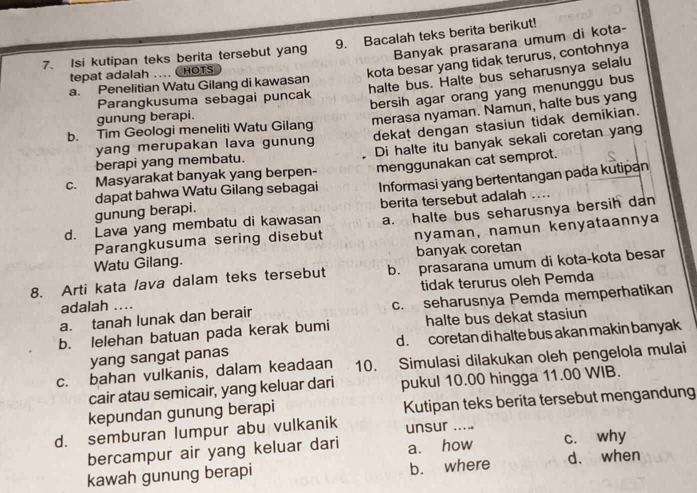 Banyak prasarana umum di kota-
7. Isi kutipan teks berita tersebut yang 9. Bacalah teks berita berikut!
tepat adalah .... CHOTS
kota besar yang tidak terurus, contohnya
halte bus. Halte bus seharusnya selalu
a. Penelitian Watu Gilang di kawasan
bersih agar orang yang menunggu bus
Parangkusuma sebagai puncak
gunung berapi.
merasa nyaman. Namun, halte bus yang
dekat dengan stasiun tidak demikian.
b. Tim Geologi meneliti Watu Gilang
Di halte itu banyak sekali coretan yang
yang merupakan lava gunung
menggunakan cat semprot.
berapi yang membatu.
c. Masyarakat banyak yang berpen-
gunung berapi. Informasi yang bertentangan pada kutipan
dapat bahwa Watu Gilang sebagai
berita tersebut adalah ....
a. halte bus seharusnya bersih dan
d. Lava yang membatu di kawasan
Parangkusuma sering disebut
nyaman, namun kenyataannya
Watu Gilang. banyak coretan
8. Arti kata lava dalam teks tersebut b. prasarana umum di kota-kota besar
adalah .. tidak terurus oleh Pemda
a. tanah lunak dan berair c. seharusnya Pemda memperhatikan
b. lelehan batuan pada kerak bumi halte bus dekat stasiun
yang sangat panas d. coretan di halte bus akan makin banyak
c. bahan vulkanis, dalam keadaan 10. Simulasi dilakukan oleh pengelola mulai
cair atau semicair, yang keluar dari pukul 10.00 hingga 11.00 WIB.
kepundan gunung berapi
Kutipan teks berita tersebut mengandung
d. semburan lumpur abu vulkanik
unsur ...
a. how
bercampur air yang keluar dari c. why
b. where
kawah gunung berapi d. when