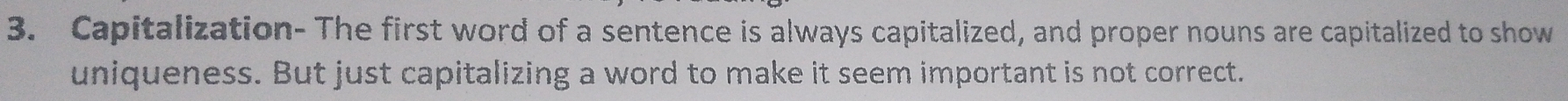 Capitalization- The first word of a sentence is always capitalized, and proper nouns are capitalized to show 
uniqueness. But just capitalizing a word to make it seem important is not correct.