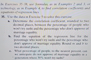 In Exercises 35-38, use formulas, as in Examples 2 and 3, or 
technology, as in Example 4, to find correlation coefficients and 
equations of regression lines. 
35. Use the data in Exercise 5 to solve this exercise. 
a. Determine the correlation coefficient, rounded to two 
decimal places, between the percentage of people who 
won't try sushi and the percentage who don't approve of 
marriage equality. 
b. Find the equation of the regression line for the 
percentage who won't try sushi and the percentage who 
don't approve of marriage equality. Round m and b to 
two decimal places 
c. What percentage of people, to the nearest percent, can 
we anticipate do not approve of marriage equality in a 
generation where 30% won't try sushi?