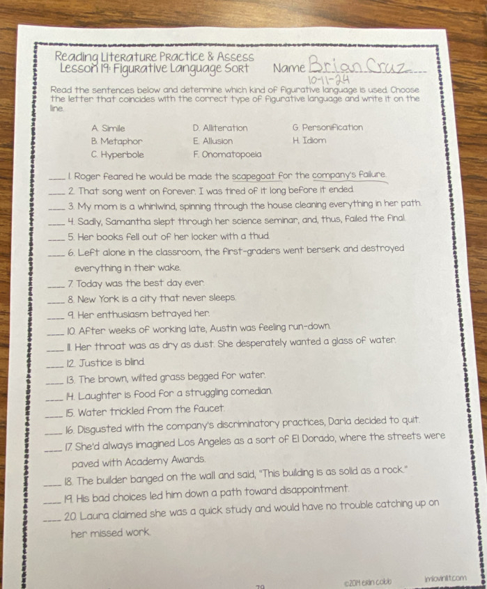 Readinq Literature Practice & Assess Brio
Lesson 19: Figurative Language Sort Name_
Read the sentences below and determine which kind of figurative language is used. Choose
the letter that coincides with the correct type of figurative language and write it on the
line
A. Simile D. Alliteration G. Personification
B. Metaphor E. Allusion H. Idiom
C. Hyperbole F. Onomatopoeia
_l. Roger feared he would be made the scapegoat for the company's failure.
_2. That song went on forever. I was tired of it long before it ended.
_3. My mom is a whirlwind, spinning through the house cleaning everything in her path.
_4. Sadly, Samantha slept through her science seminar, and, thus, failed the final.
_5. Her books fell out of her locker with a thud.
_6. Left alone in the classroom, the first-graders went berserk and destroyed
everything in their wake.
_7 Today was the best day ever.
_8. New York is a city that never sleeps.
_9. Her enthusiasm betrayed her.
_10. After weeks of working late, Austin was feeling run-down.
_
IlI. Her throat was as dry as dust. She desperately wanted a glass of water.
_12. Justice is blind.
_13. The brown, wilted grass begged for water.
_14. Laughter is food for a struggling comedian.
_15. Water trickled from the faucet.
_16. Disgusted with the company's discriminatory practices, Darla decided to quit.
_17 She'd always imagined Los Angeles as a sort of El Dorado, where the streets were
paved with Academy Awards.
_18. The builder banged on the wall and said, "This building is as solid as a rock."
19. His bad choices led him down a path toward disappointment.
_20. Laura claimed she was a quick study and would have no trouble catching up on
her missed work.
©2014 erin cobb Imiovinlitcom