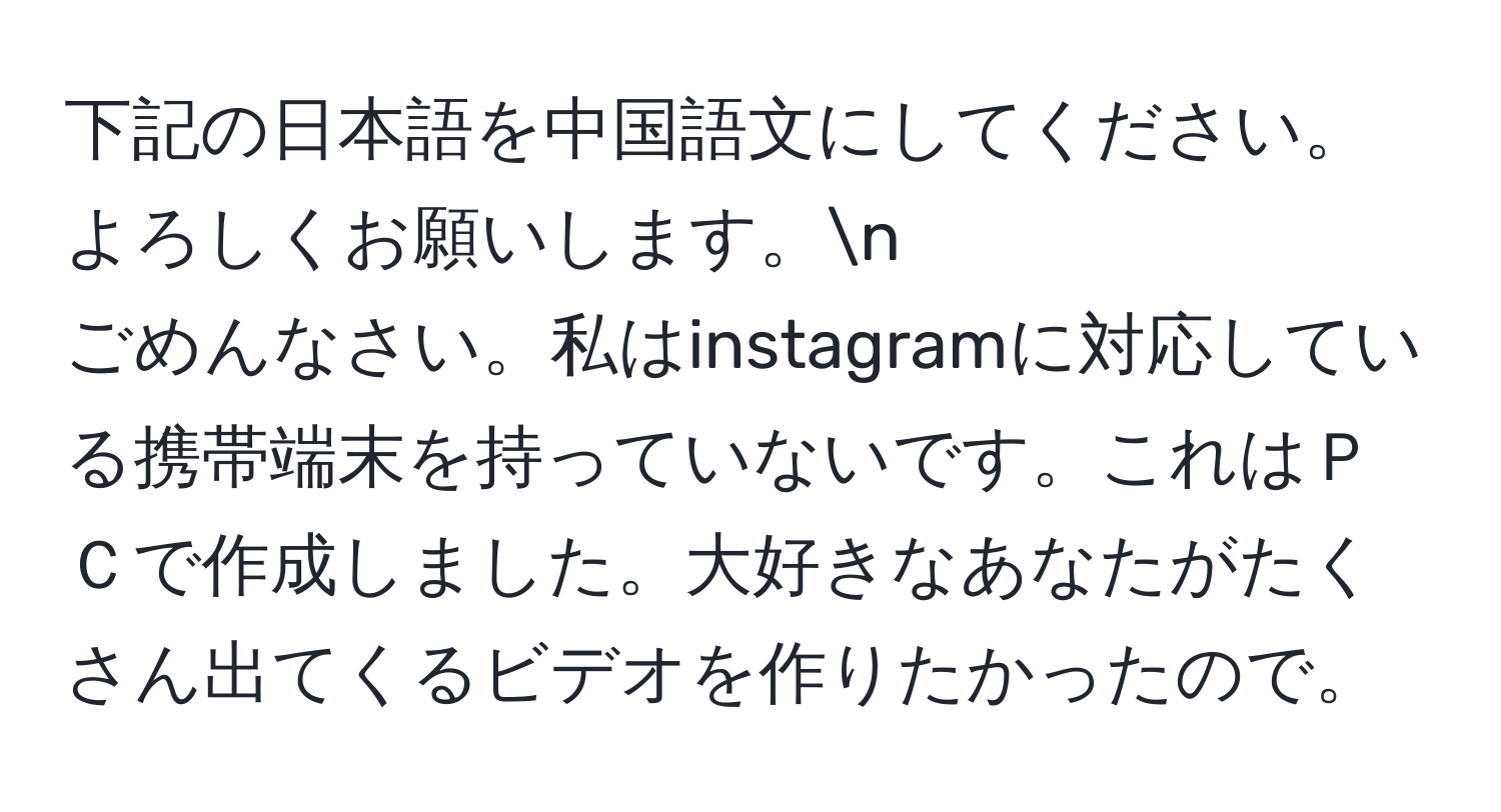 下記の日本語を中国語文にしてください。よろしくお願いします。n
ごめんなさい。私はinstagramに対応している携帯端末を持っていないです。これはＰＣで作成しました。大好きなあなたがたくさん出てくるビデオを作りたかったので。