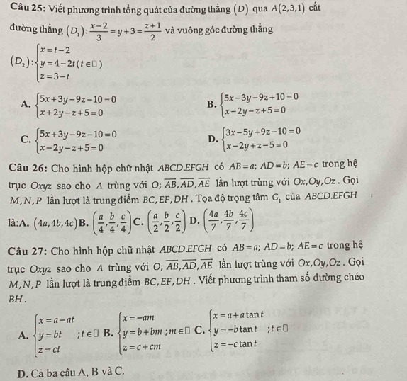 Viết phương trình tổng quát của đường thẳng (D) qua A(2,3,1) cắt
đường thẳng (D_1): (x-2)/3 =y+3= (z+1)/2  và vuông góc đường thẳng
(D_2):beginarrayl x=t-2 y=4-2t(t∈ □ ) z=3-tendarray.
A. beginarrayl 5x+3y-9z-10=0 x+2y-z+5=0endarray. beginarrayl 5x-3y-9z+10=0 x-2y-z+5=0endarray.
B.
C. beginarrayl 5x+3y-9z-10=0 x-2y-z+5=0endarray. beginarrayl 3x-5y+9z-10=0 x-2y+z-5=0endarray.
D.
Câu 26: Cho hình hộp chữ nhật ABCD.EFGH có AB=a;AD=b;AE=c trong hệ
trục Oxyz sao cho A trùng với O; overline AB,overline AD,overline AE lần lượt trùng với Ox,Oy,Oz . Gọi
M,N, P lần lượt là trung điểm BC,EF,DH . Tọa độ trọng tâm G_1 của ABCD.EFGH
là:A. (4a,4b,4c) B. ( a/4 , b/4 , c/4 ) C. ( a/2 , b/2 , c/2 ) D. ( 4a/7 , 4b/7 , 4c/7 )
Câu 27: Cho hình hộp chữ nhật ABCD.EFGH có AB=a;AD=b;AE=c trong hệ
trục Oxyz sao cho A trùng với O; overline AB,overline AD,overline AE lần lượt trùng với Ox,Oy,Oz . Gọi
M,N,P lần lượt là trung điểm BC,EF,DH . Viết phương trình tham số đường chéo
BH .
A. beginarrayl x=a-at y=bt z=ctendarray. ;t∈ □ B. beginarrayl x=-am y=b+bm;m∈ □  z=c+cmendarray. C. beginarrayl x=a+atan t y=-btan t z=-ctan tendarray. ;t∈ □
D. Cả ba câu A, B và C.